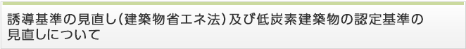誘導基準の見直し（建築物省エネ法）及び低炭素建築物の認定基準の見直しについて